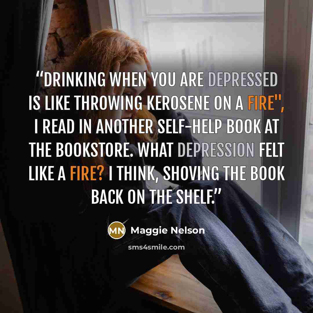 “Drinking when you are depressed is like throwing kerosene on a fire", I read in another self-help book at the bookstore. What depression felt like a fire? I think, shoving the book back on the shelf.” quote by Maggie Nelson