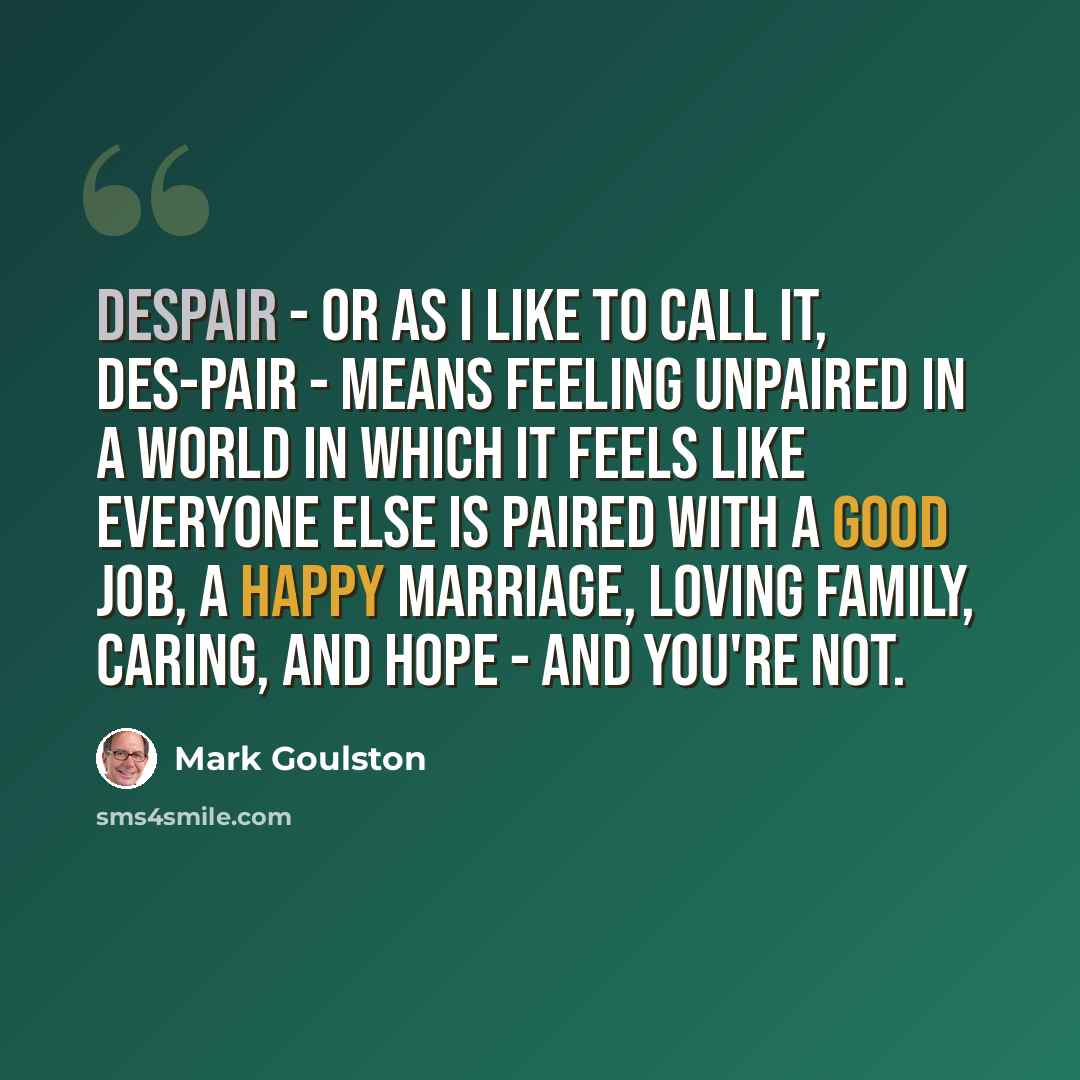 “Despair - or as I like to call it, des-pair - means feeling unpaired in a world in which it feels like everyone else is paired with a good job, a happy marriage, loving family, caring, and hope - and you're not.” quote by Mark Goulston