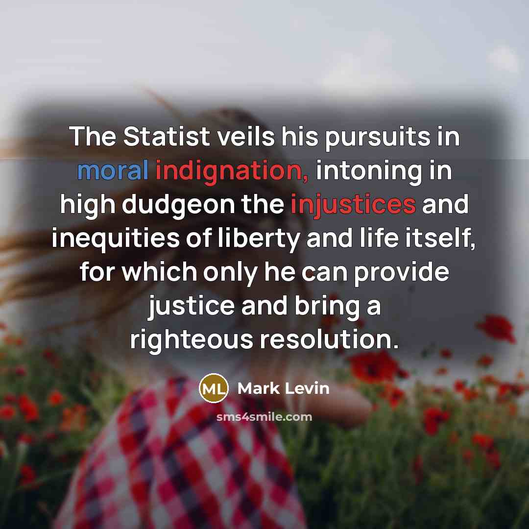 “The Statist veils his pursuits in moral indignation, intoning in high dudgeon the injustices and inequities of liberty and life itself, for which only he can provide justice and bring a righteous resolution.” quote by Mark Levin