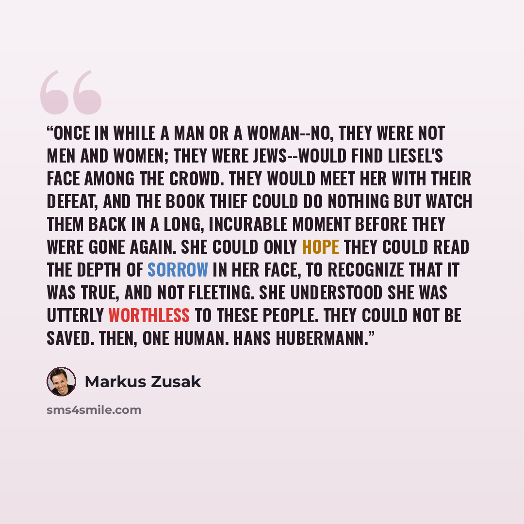 “Once in while a man or a woman--no, they were not men and women; they were Jews--would find Liesel's face among the crowd. They would meet her with their defeat, and the book thief could do nothing but watch them back in a long, incurable moment before they were gone again. She could only hope…” quote by Markus Zusak