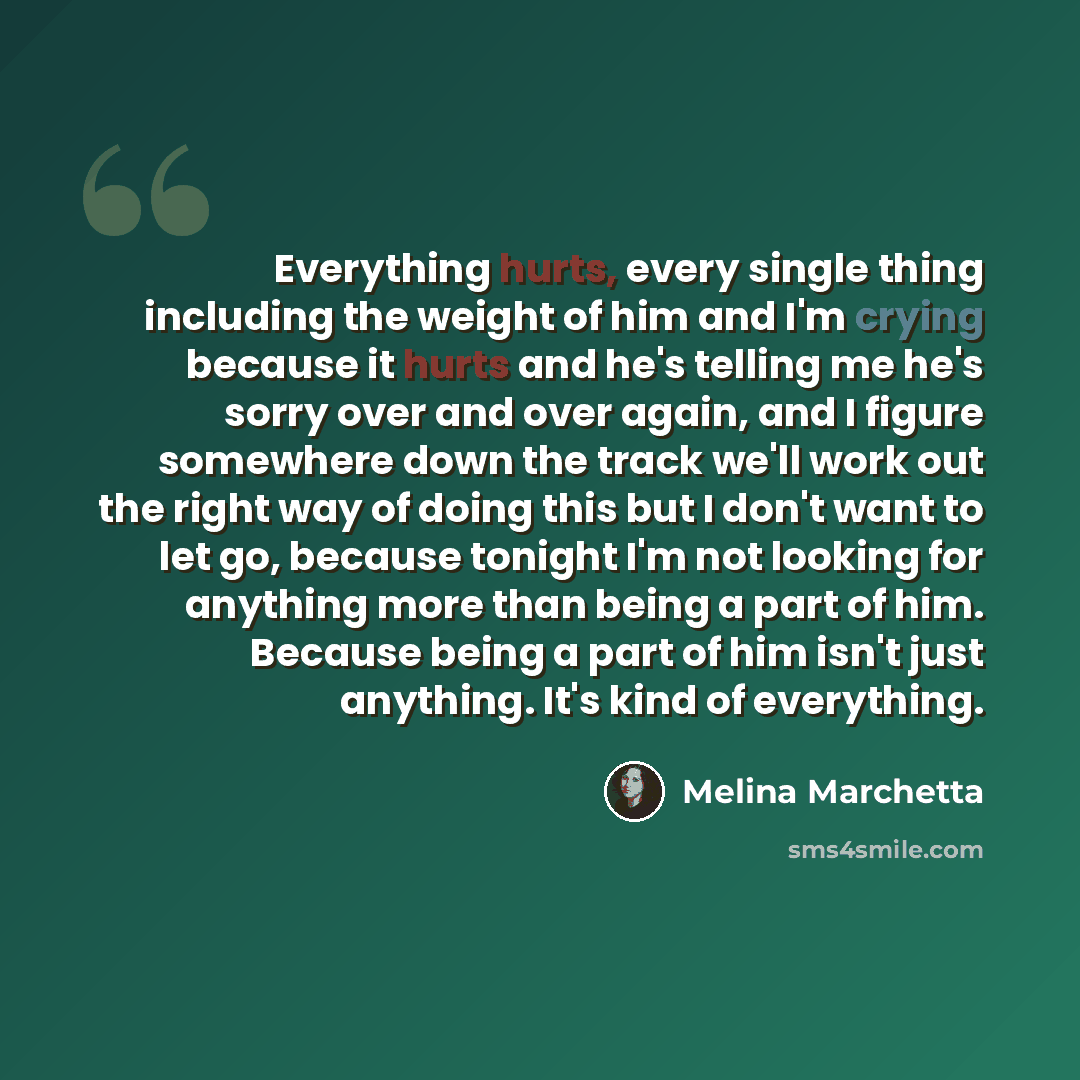 “Everything hurts, every single thing including the weight of him and I'm crying because it hurts and he's telling me he's sorry over and over again, and I figure somewhere down the track we'll work out the right way of doing this but I don't want to let go, because tonight I'm not looking for…” quote by Melina Marchetta