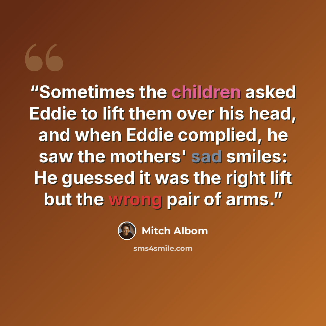 “Sometimes the children asked Eddie to lift them over his head, and when Eddie complied, he saw the mothers' sad smiles: He guessed it was the right lift but the wrong pair of arms.” quote by Mitch Albom