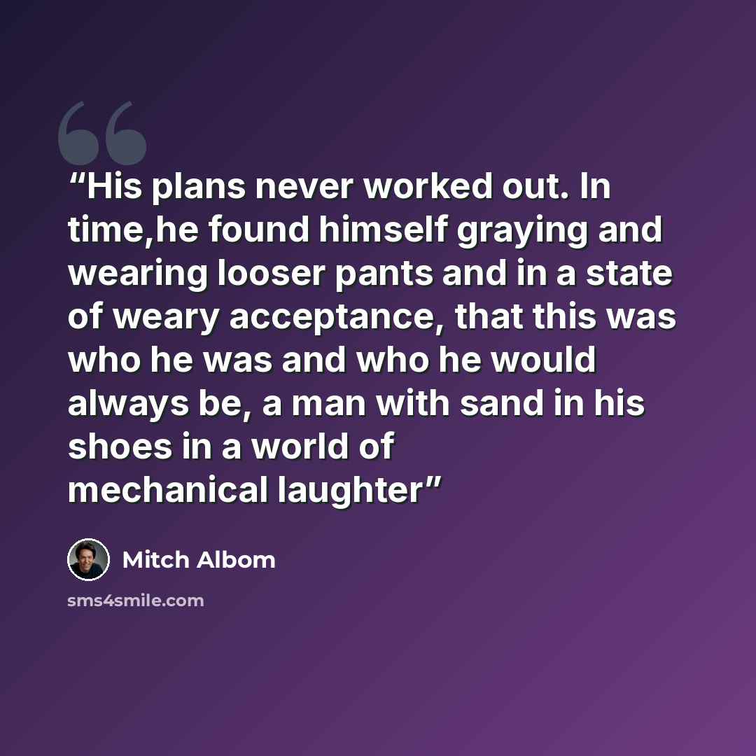 “His plans never worked out. In time,he found himself graying and wearing looser pants and in a state of weary acceptance, that this was who he was and who he would always be, a man with sand in his shoes in a world of mechanical laughter” quote by Mitch Albom