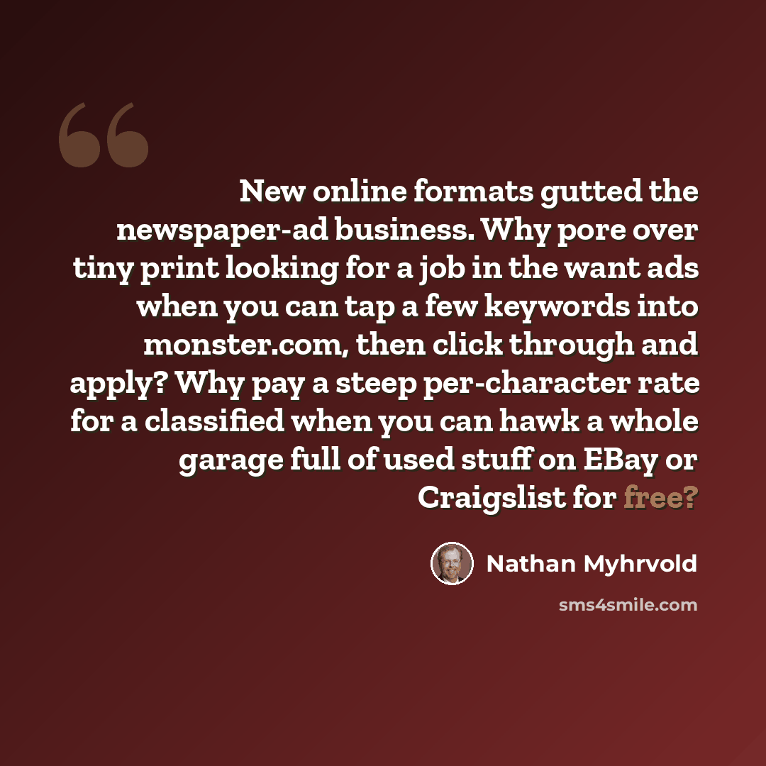 “New online formats gutted the newspaper-ad business. Why pore over tiny print looking for a job in the want ads when you can tap a few keywords into monster.com, then click through and apply? Why pay a steep per-character rate for a classified when you can hawk a whole garage full of used stuff on…” quote by Nathan Myhrvold
