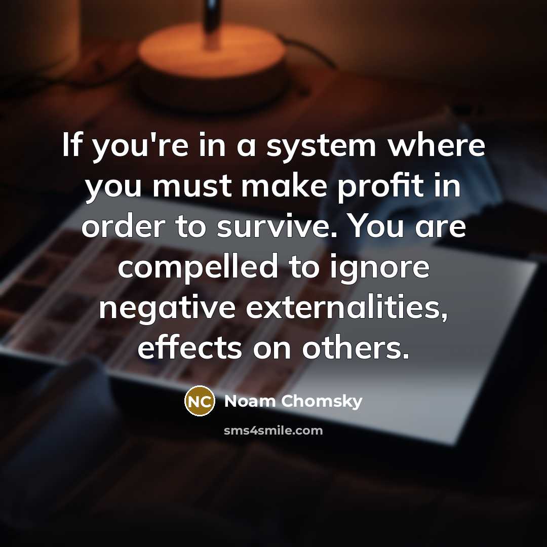 “If you're in a system where you must make profit in order to survive. You are compelled to ignore negative externalities, effects on others.” quote by Noam Chomsky
