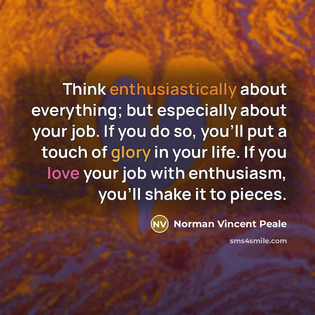 “Think enthusiastically about everything; but especially about your job. If you do so, you'll put a touch of glory in your life. If you love your job with enthusiasm, you'll shake it to pieces.” quote by Norman Vincent Peale