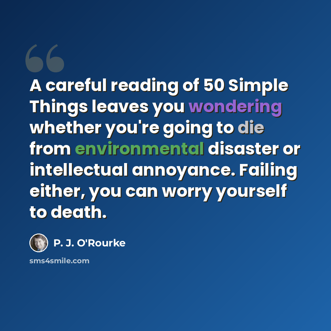 “A careful reading of 50 Simple Things leaves you wondering whether you're going to die from environmental disaster or intellectual annoyance. Failing either, you can worry yourself to death.” quote by P. J. O'Rourke