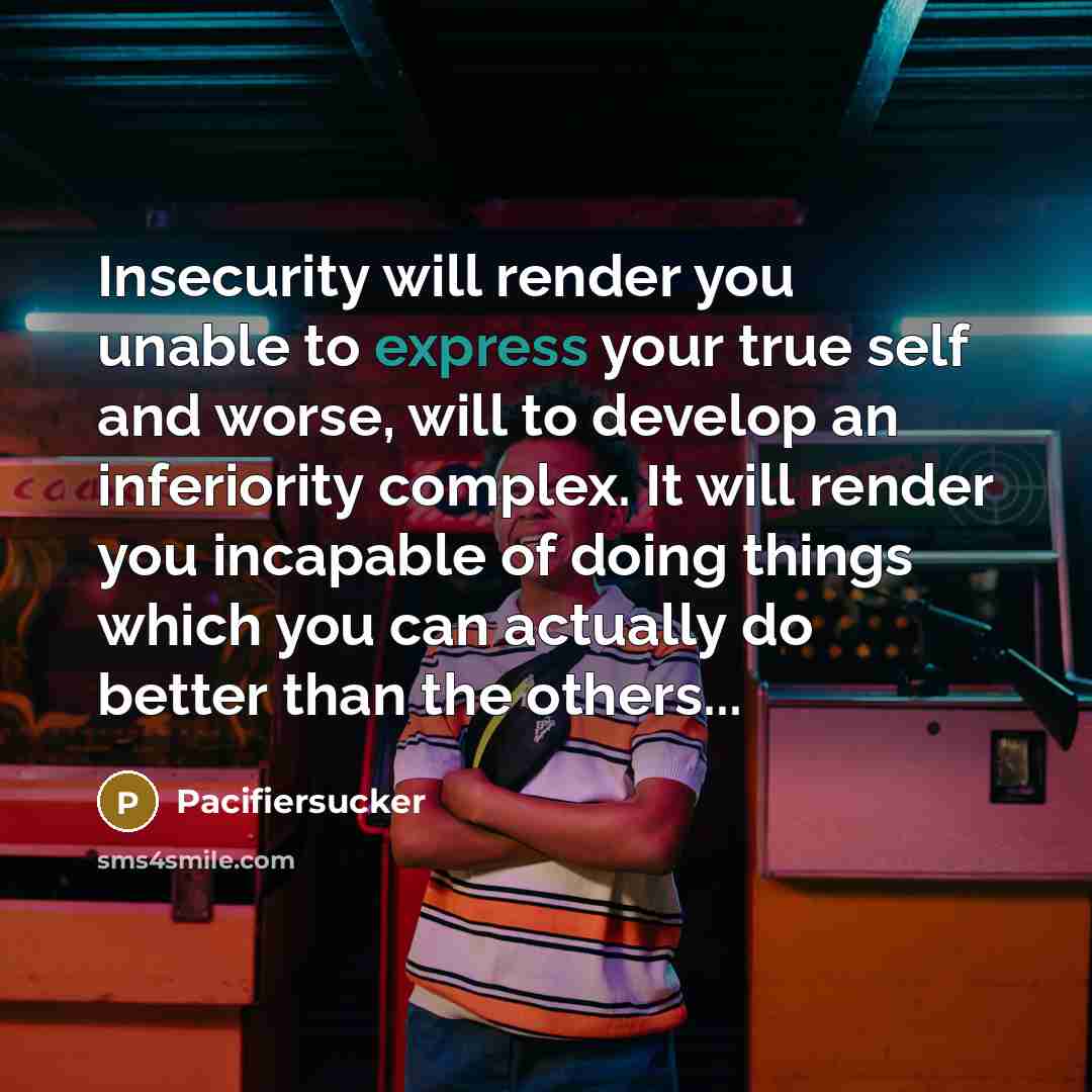 “Insecurity will render you unable to express your true self and worse, will to develop an inferiority complex. It will render you incapable of doing things which you can actually do better than the others...” quote by Pacifiersucker