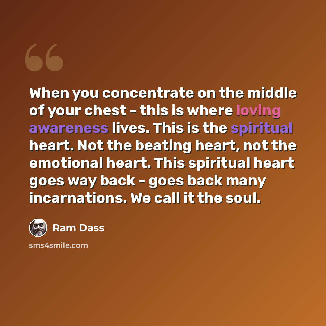 “When you concentrate on the middle of your chest - this is where loving awareness lives. This is the spiritual heart. Not the beating heart, not the emotional heart. This spiri­tual heart goes way back - goes back many incarnations. We call it the soul.” quote by Ram Dass