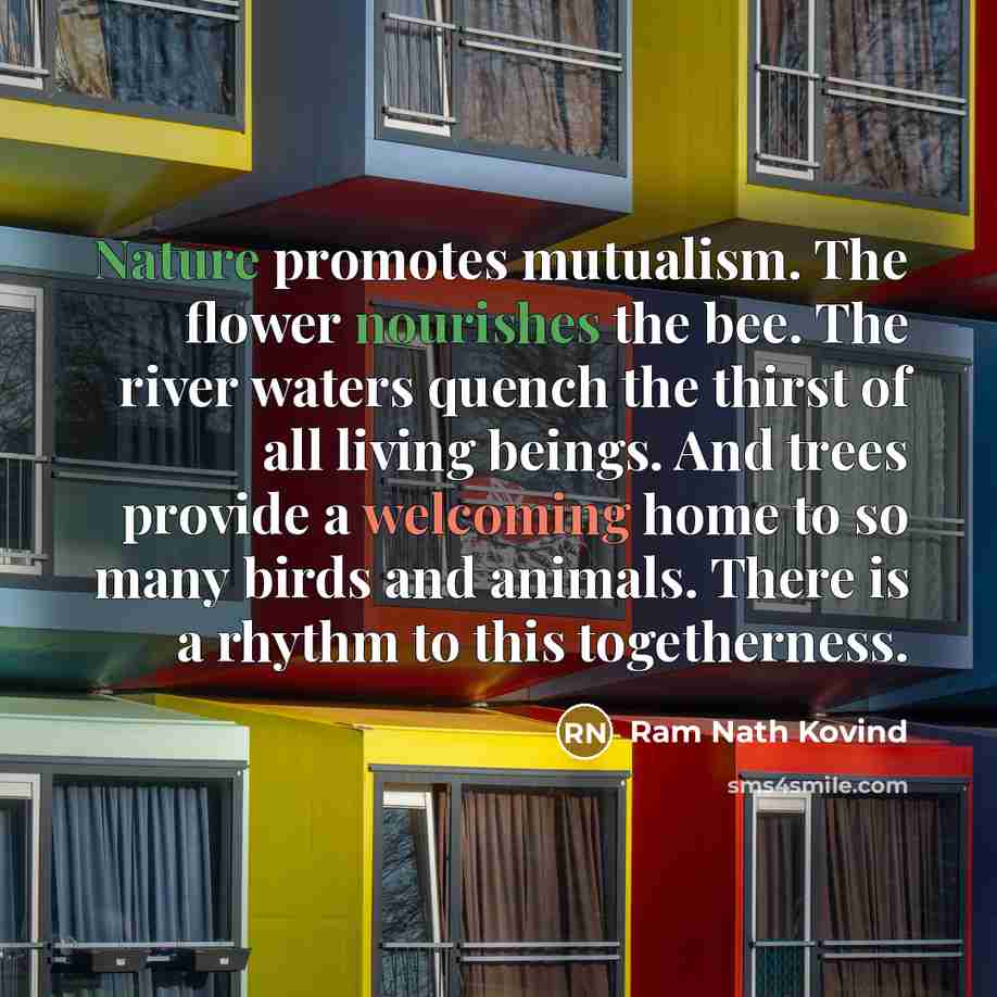 “Nature promotes mutualism. The flower nourishes the bee. The river waters quench the thirst of all living beings. And trees provide a welcoming home to so many birds and animals. There is a rhythm to this togetherness.” quote by Ram Nath Kovind