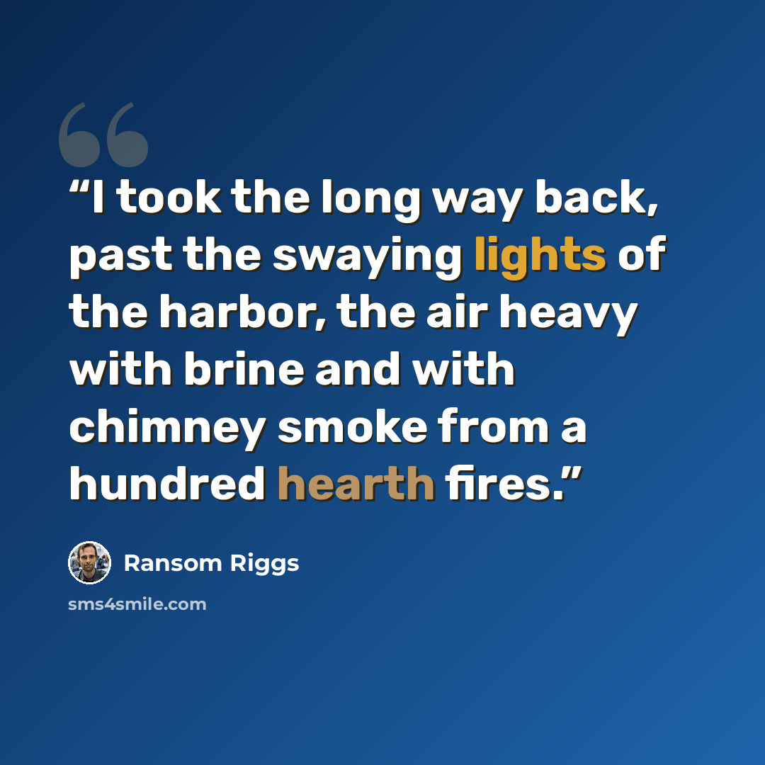 “I took the long way back, past the swaying lights of the harbor, the air heavy with brine and with chimney smoke from a hundred hearth fires.” quote by Ransom Riggs