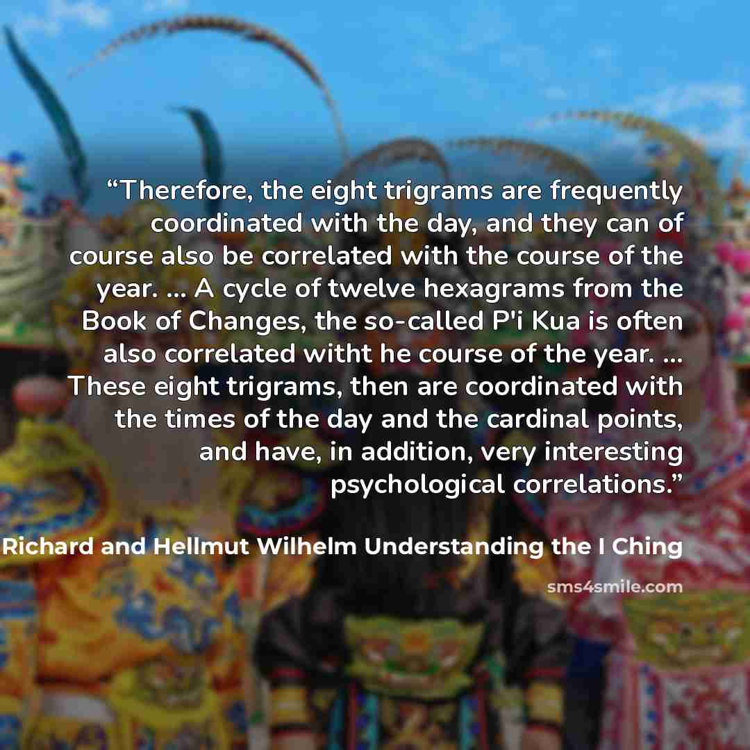 “Therefore, the eight trigrams are frequently coordinated with the day, and they can of course also be correlated with the course of the year. ... A cycle of twelve hexagrams from the Book of Changes, the so-called P'i Kua is often also correlated witht he course of the year. ... These eight…” quote by Richard and Hellmut Wilhelm Understanding the I Ching