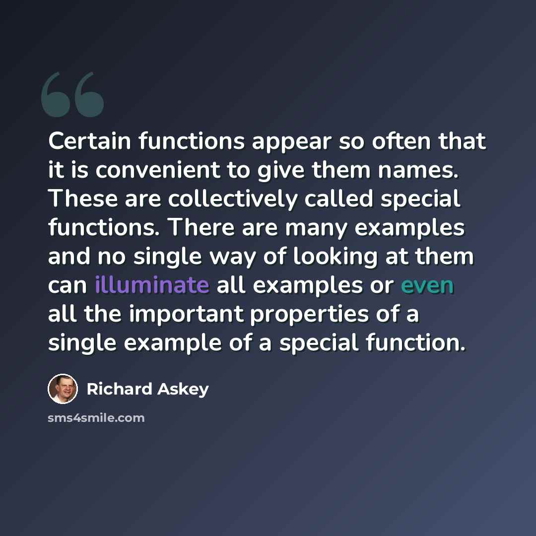 “Certain functions appear so often that it is convenient to give them names. These are collectively called special functions. There are many examples and no single way of looking at them can illuminate all examples or even all the important properties of a single example of a special function.” quote by Richard Askey