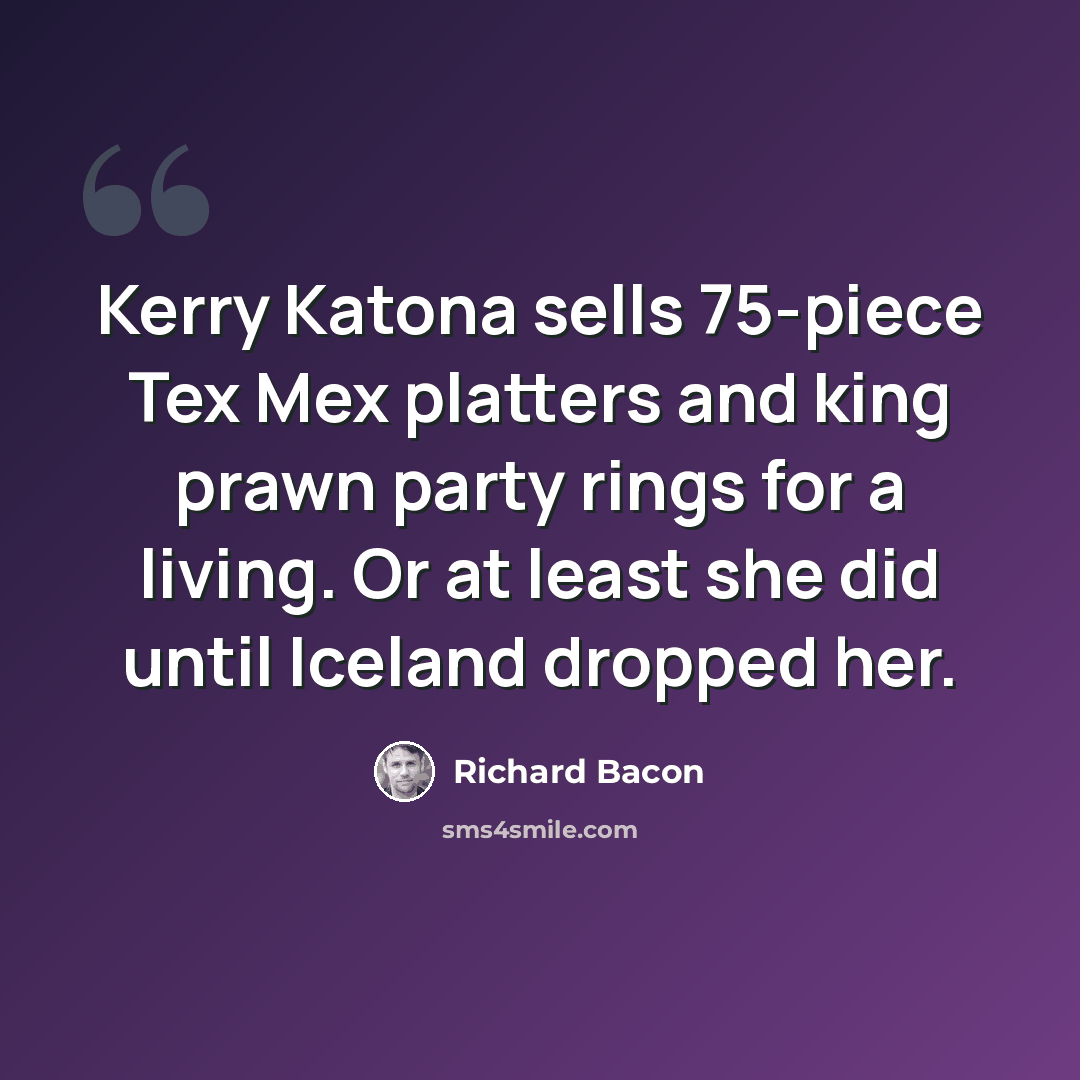 “Kerry Katona sells 75-piece Tex Mex platters and king prawn party rings for a living. Or at least she did until Iceland dropped her.” quote by Richard Bacon