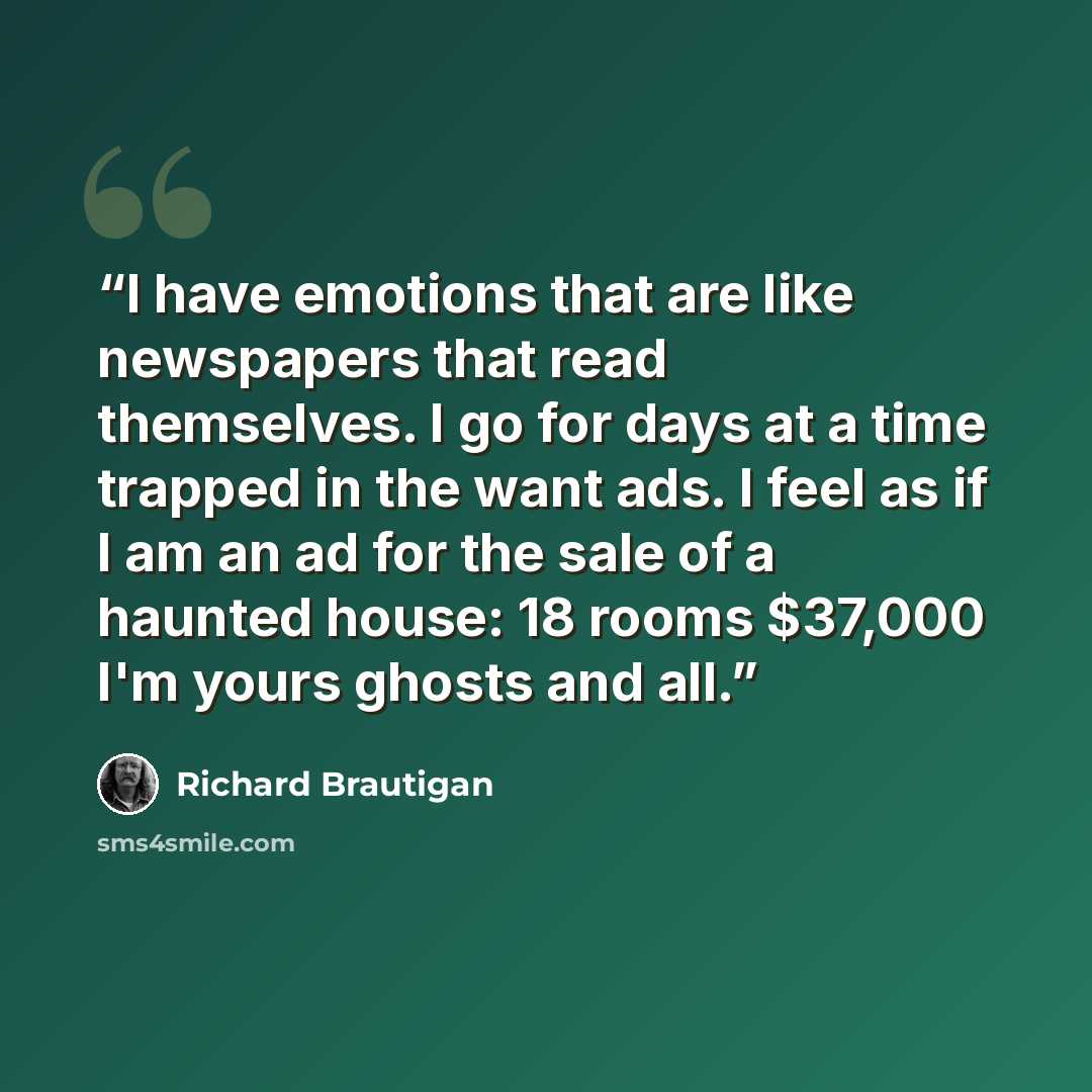 “I have emotions that are like newspapers that read themselves. I go for days at a time trapped in the want ads. I feel as if I am an ad for the sale of a haunted house: 18 rooms $37,000 I'm yours ghosts and all.” quote by Richard Brautigan
