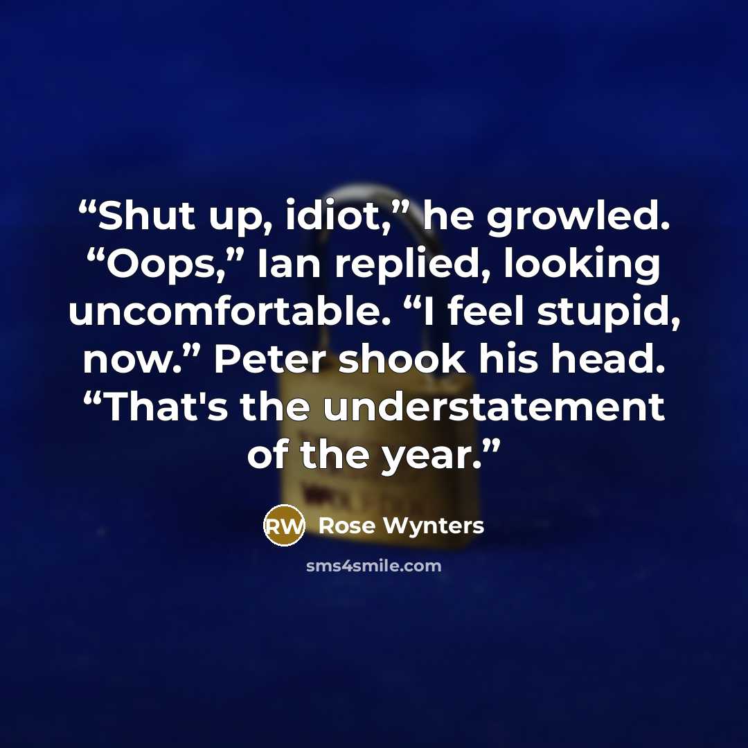 “Shut up, idiot,” he growled. “Oops,” Ian replied, looking uncomfortable. “I feel stupid, now.” Peter shook his head. “That's the understatement of the year.” quote by Rose Wynters