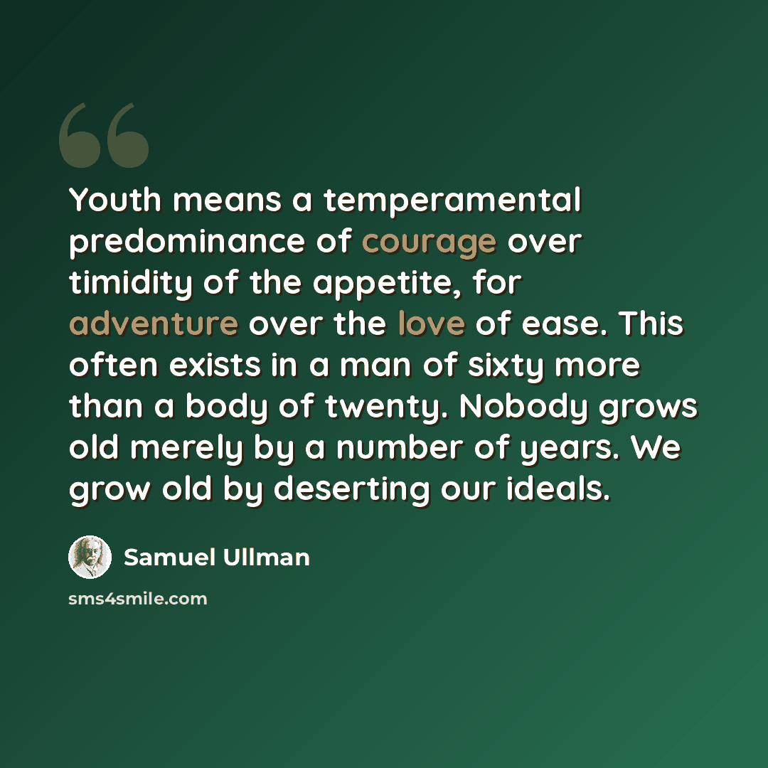 “Youth means a temperamental predominance of courage over timidity of the appetite, for adventure over the love of ease. This often exists in a man of sixty more than a body of twenty. Nobody grows old merely by a number of years. We grow old by deserting our ideals.” quote by Samuel Ullman