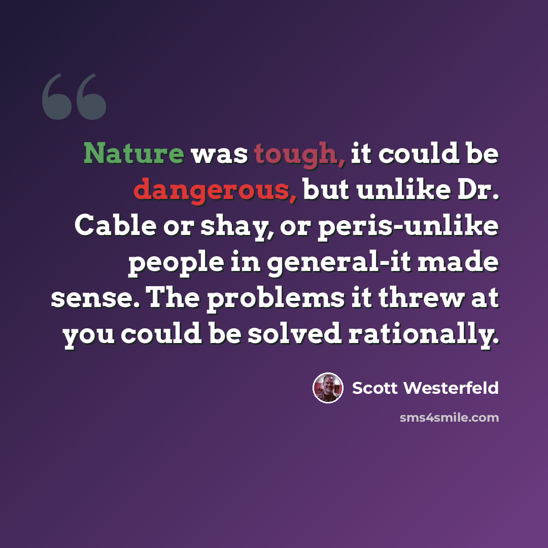 “Nature was tough, it could be dangerous, but unlike Dr. Cable or shay, or peris-unlike people in general-it made sense. The problems it threw at you could be solved rationally.” quote by Scott Westerfeld
