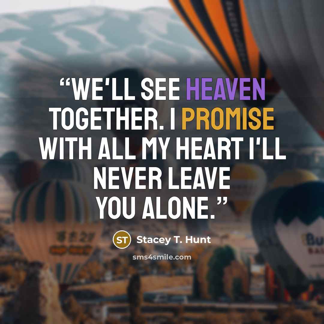 “We'll see Heaven together. I promise with all my heart I'll never leave you alone.” quote by Stacey T. Hunt