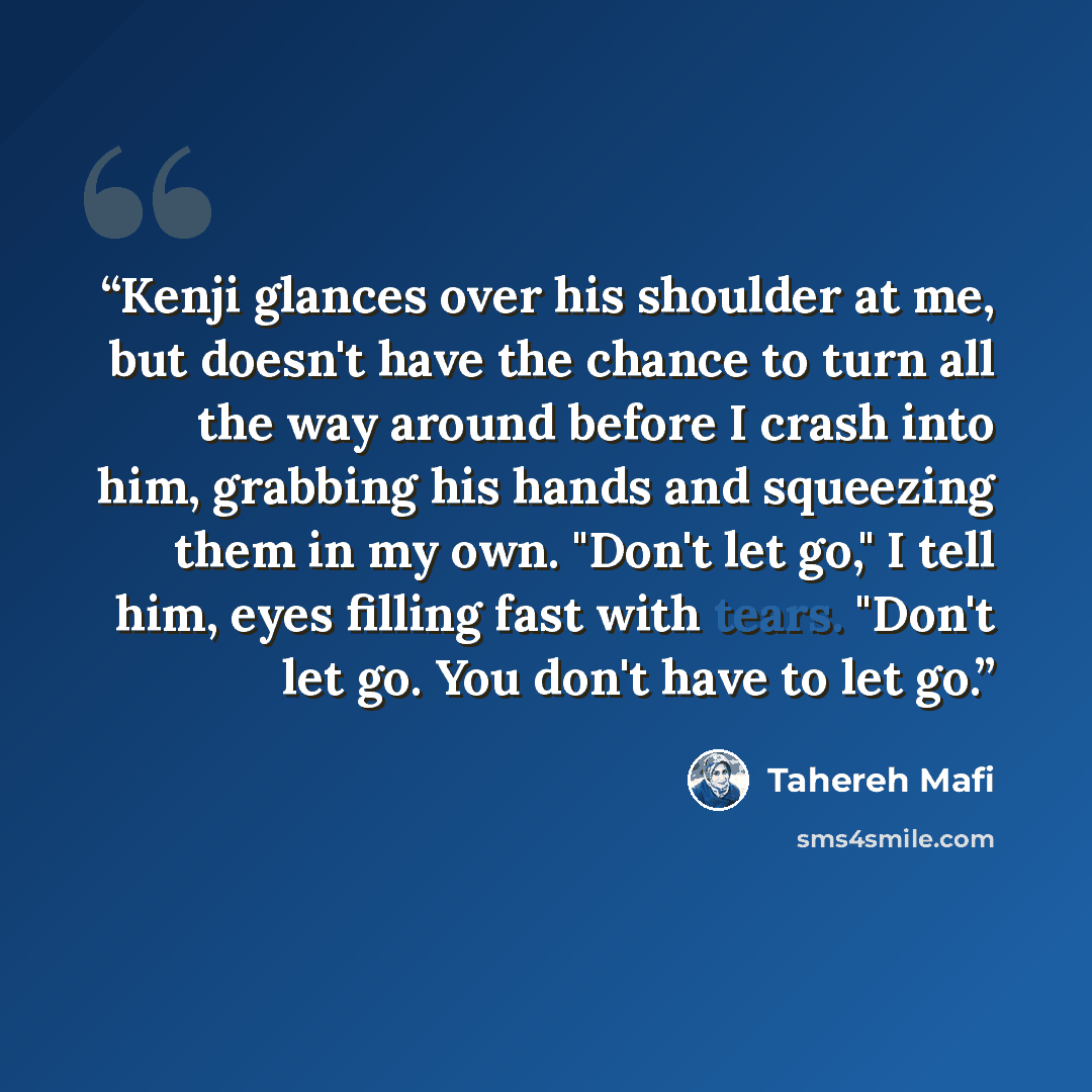 “Kenji glances over his shoulder at me, but doesn't have the chance to turn all the way around before I crash into him, grabbing his hands and squeezing them in my own. "Don't let go," I tell him, eyes filling fast with tears. "Don't let go. You don't have to let go.” quote by Tahereh Mafi