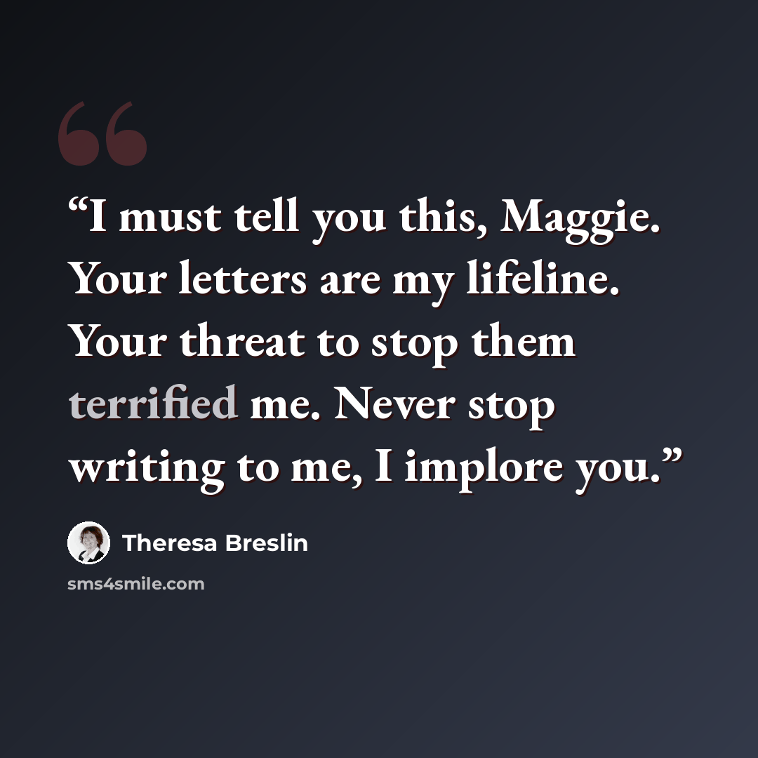 “I must tell you this, Maggie. Your letters are my lifeline. Your threat to stop them terrified me. Never stop writing to me, I implore you.” quote by Theresa Breslin