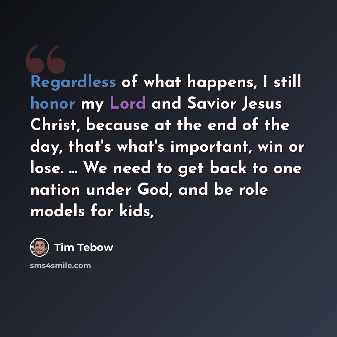 “Regardless of what happens, I still honor my Lord and Savior Jesus Christ, because at the end of the day, that's what's important, win or lose. ... We need to get back to one nation under God, and be role models for kids,” quote by Tim Tebow