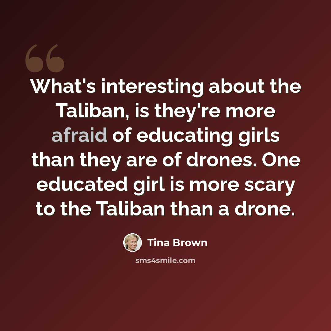 “What's interesting about the Taliban, is they're more afraid of educating girls than they are of drones. One educated girl is more scary to the Taliban than a drone.” quote by Tina Brown