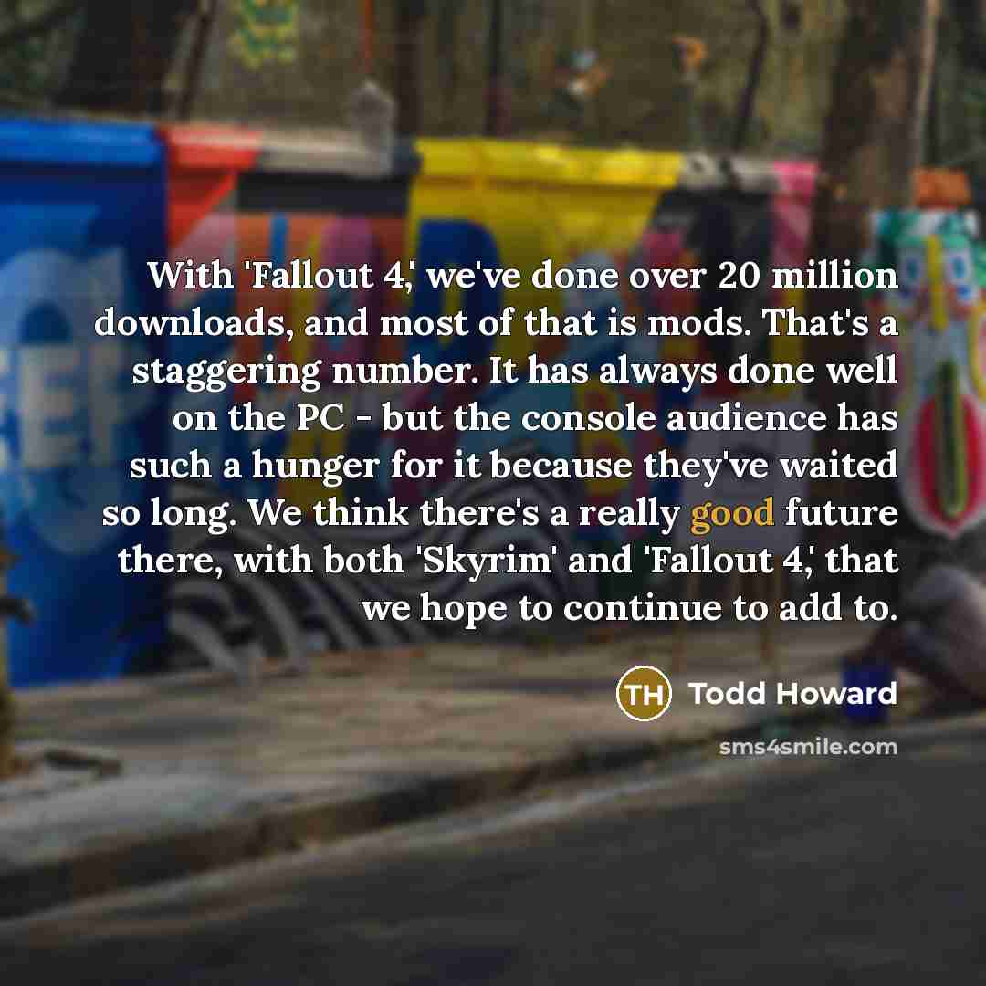 “With 'Fallout 4,' we've done over 20 million downloads, and most of that is mods. That's a staggering number. It has always done well on the PC - but the console audience has such a hunger for it because they've waited so long. We think there's a really good future there, with both 'Skyrim' and…” quote by Todd Howard