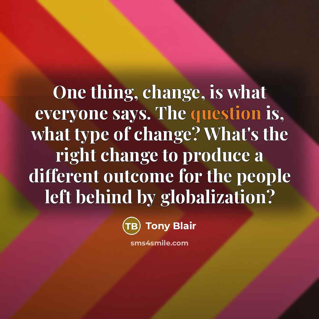 “One thing, change, is what everyone says. The question is, what type of change? What's the right change to produce a different outcome for the people left behind by globalization?” quote by Tony Blair