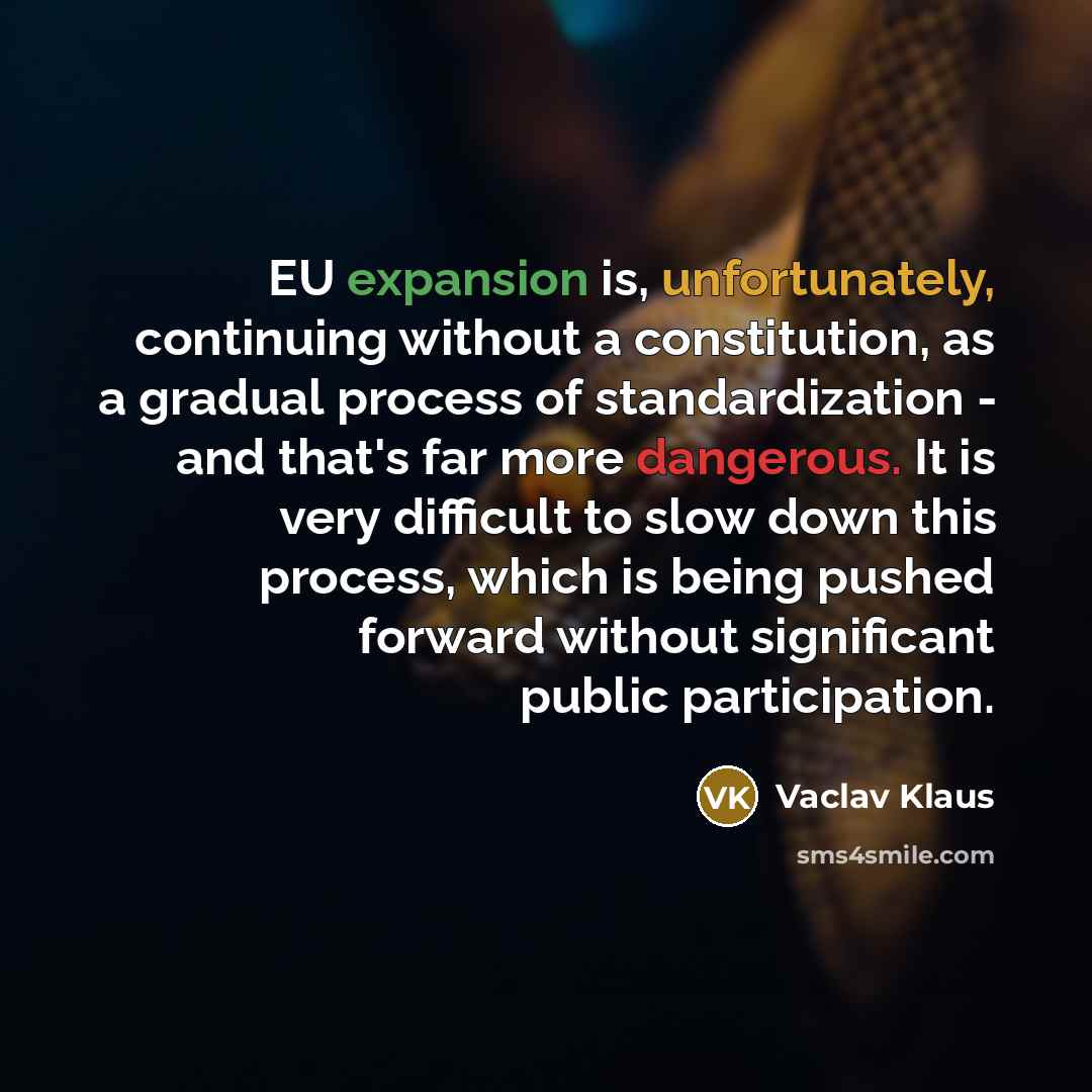 “EU expansion is, unfortunately, continuing without a constitution, as a gradual process of standardization - and that's far more dangerous. It is very difficult to slow down this process, which is being pushed forward without significant public participation.” quote by Vaclav Klaus