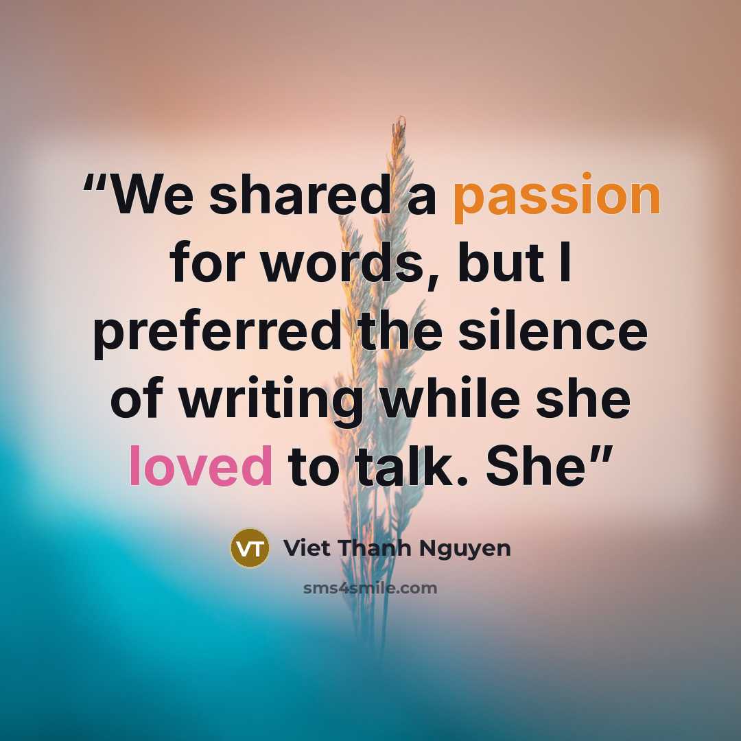 “We shared a passion for words, but I preferred the silence of writing while she loved to talk. She” quote by Viet Thanh Nguyen