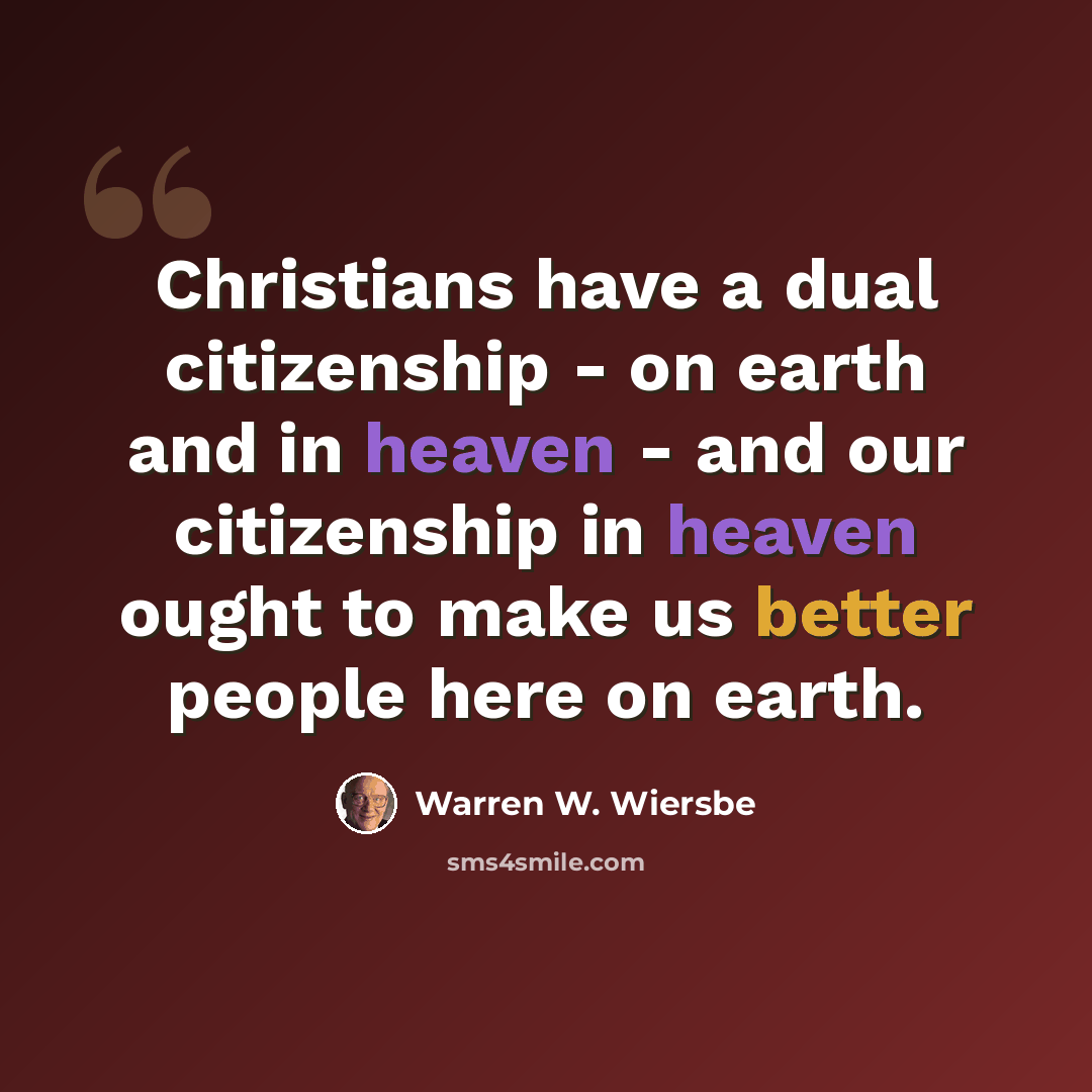 “Christians have a dual citizenship - on earth and in heaven - and our citizenship in heaven ought to make us better people here on earth.” quote by Warren W. Wiersbe