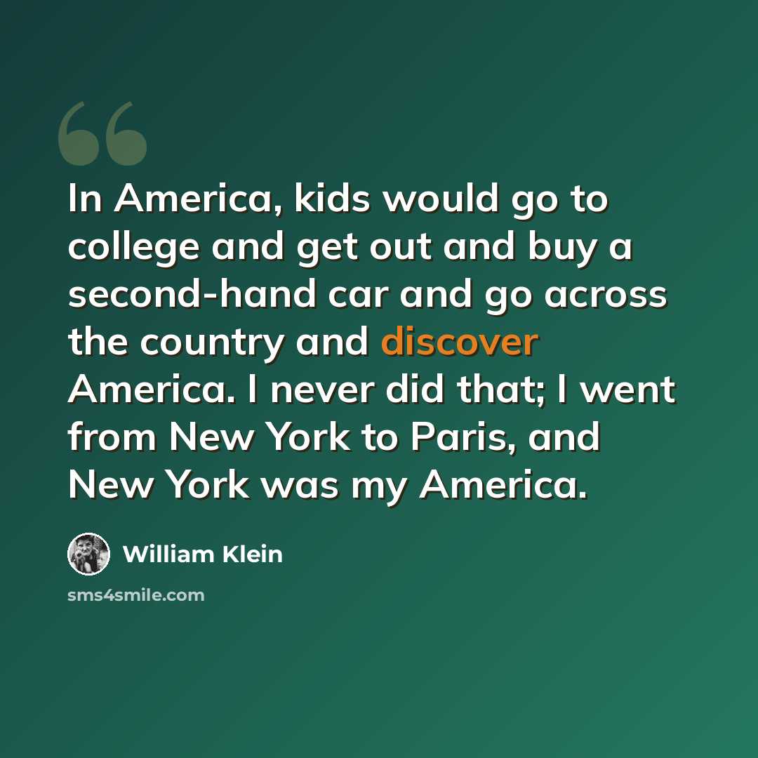 “In America, kids would go to college and get out and buy a second-hand car and go across the country and discover America. I never did that; I went from New York to Paris, and New York was my America.” quote by William Klein