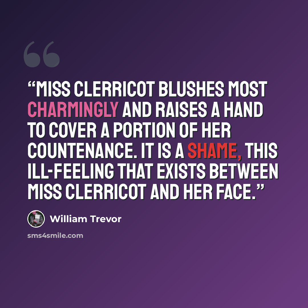 “Miss Clerricot blushes most charmingly and raises a hand to cover a portion of her countenance. It is a shame, this ill-feeling that exists between Miss Clerricot and her face.” quote by William Trevor
