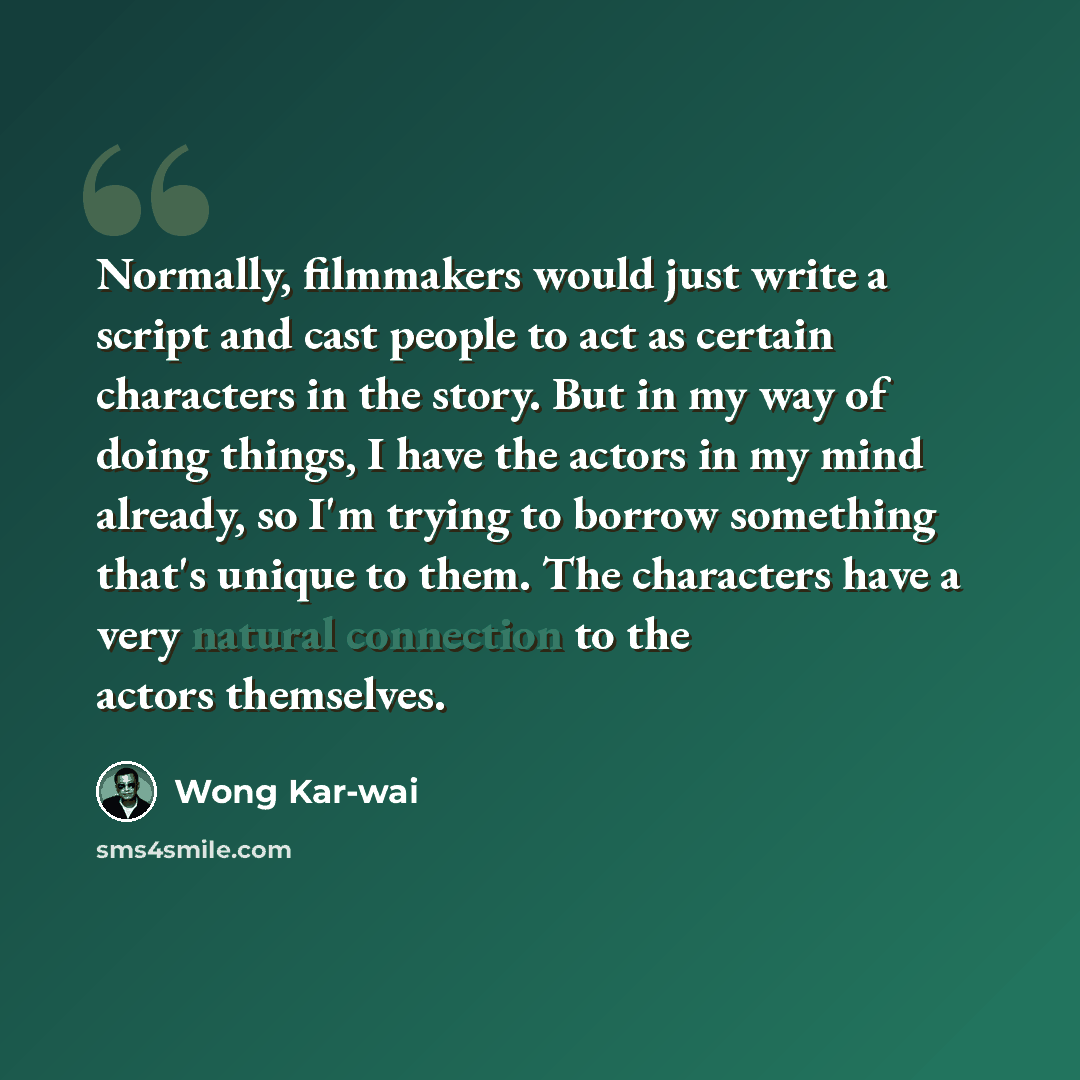 “Normally, filmmakers would just write a script and cast people to act as certain characters in the story. But in my way of doing things, I have the actors in my mind already, so I'm trying to borrow something that's unique to them. The characters have a very natural connection to the actors…” quote by Wong Kar-wai