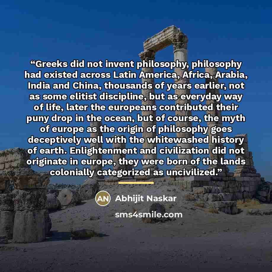 “Greeks did not invent philosophy, philosophy had existed across Latin America, Africa, Arabia, India and China, thousands of years earlier, not as some elitist discipline, but as everyday way of life, later the europeans contributed their puny drop in the ocean, but of course, the myth of europe…” quote by Abhijit Naskar