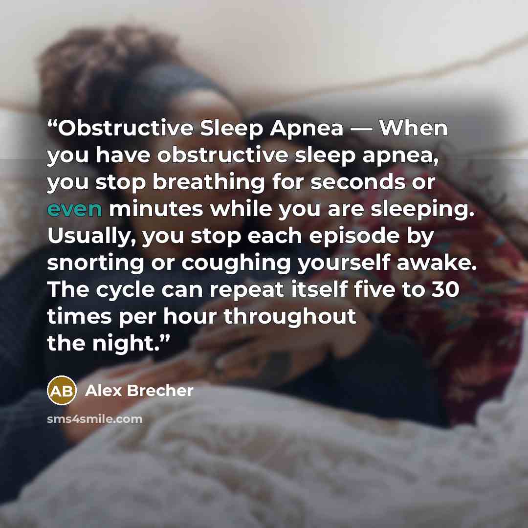 “Obstructive Sleep Apnea — When you have obstructive sleep apnea, you stop breathing for seconds or even minutes while you are sleeping. Usually, you stop each episode by snorting or coughing yourself awake. The cycle can repeat itself five to 30 times per hour throughout the night.” quote by Alex Brecher