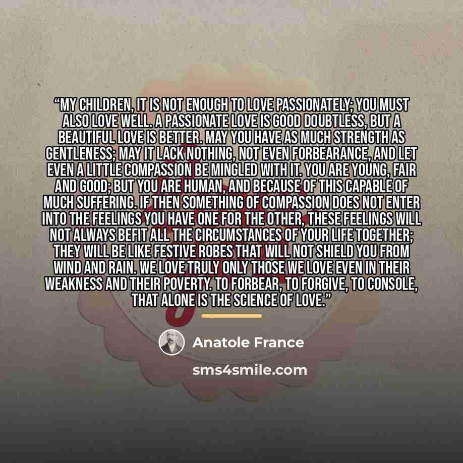“My children, it is not enough to love passionately; you must also love well. A passionate love is good doubtless, but a beautiful love is better. May you have as much strength as gentleness; may it lack nothing, not even forbearance, and let even a little compassion be mingled with it. You are…” quote by Anatole France