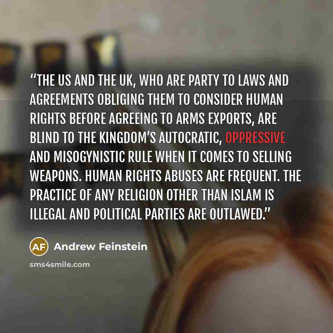 “The US and the UK, who are party to laws and agreements obliging them to consider human rights before agreeing to arms exports, are blind to the kingdom’s autocratic, oppressive and misogynistic rule when it comes to selling weapons. Human rights abuses are frequent. The practice of any religion…” quote by Andrew Feinstein