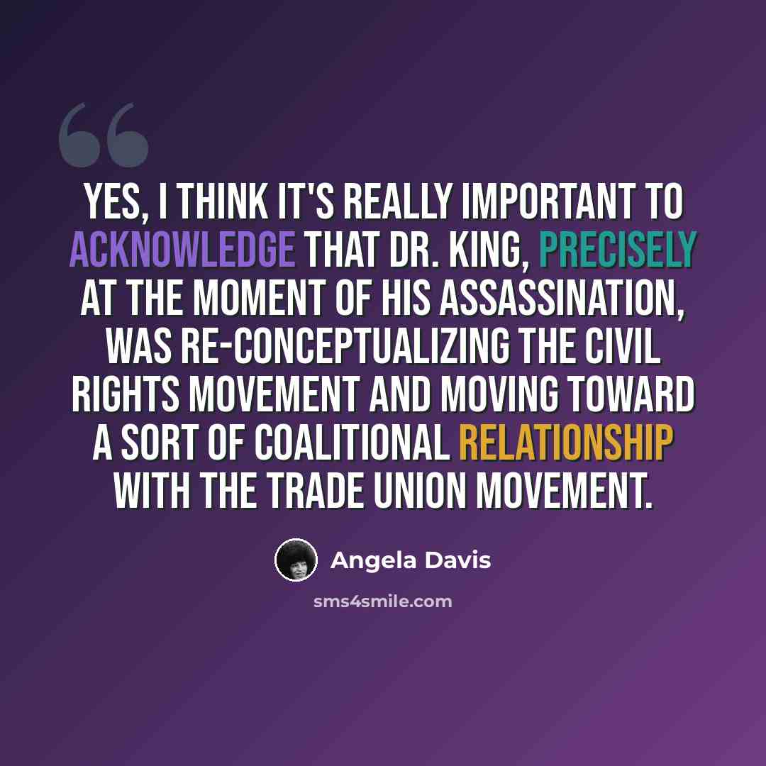 “Yes, I think it's really important to acknowledge that Dr. King, precisely at the moment of his assassination, was re-conceptualizing the civil rights movement and moving toward a sort of coalitional relationship with the trade union movement.” quote by Angela Davis