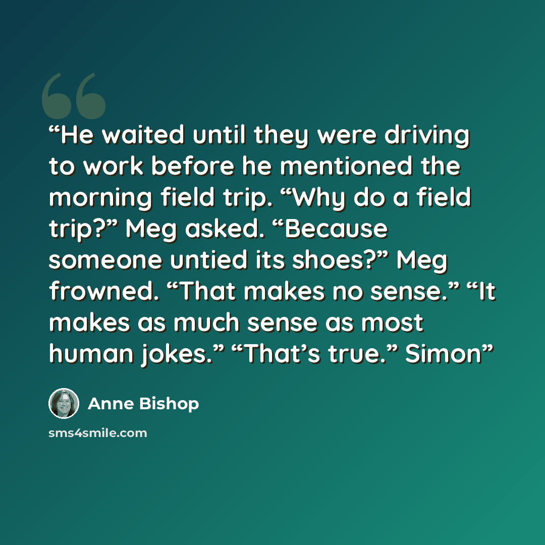 “He waited until they were driving to work before he mentioned the morning field trip. “Why do a field trip?” Meg asked. “Because someone untied its shoes?” Meg frowned. “That makes no sense.” “It makes as much sense as most human jokes.” “That’s true.” Simon” quote by Anne Bishop