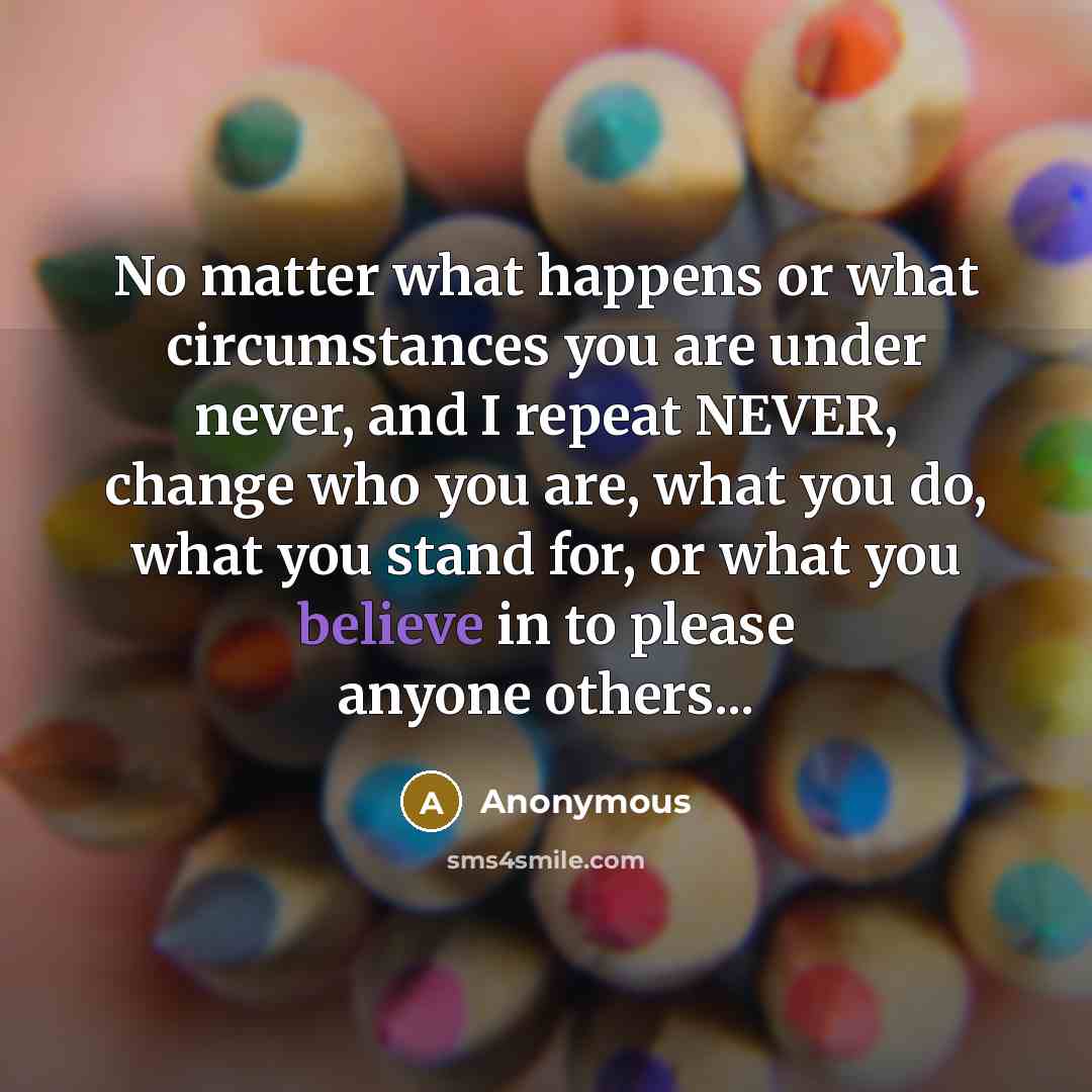 “No matter what happens or what circumstances you are under never, and I repeat NEVER, change who you are, what you do, what you stand for, or what you believe in to please anyone others...” quote by Anonymous