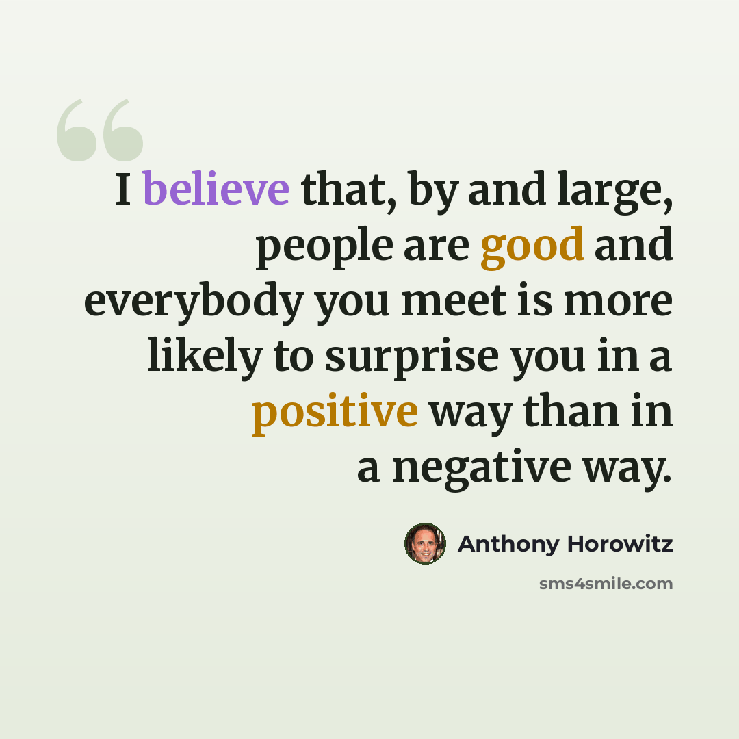 “I believe that, by and large, people are good and everybody you meet is more likely to surprise you in a positive way than in a negative way.” quote by Anthony Horowitz