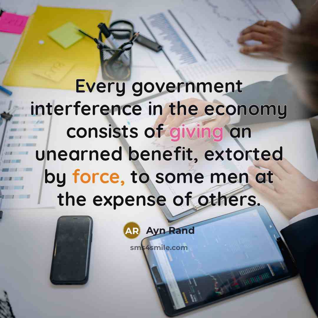 “Every government interference in the economy consists of giving an unearned benefit, extorted by force, to some men at the expense of others.” quote by Ayn Rand