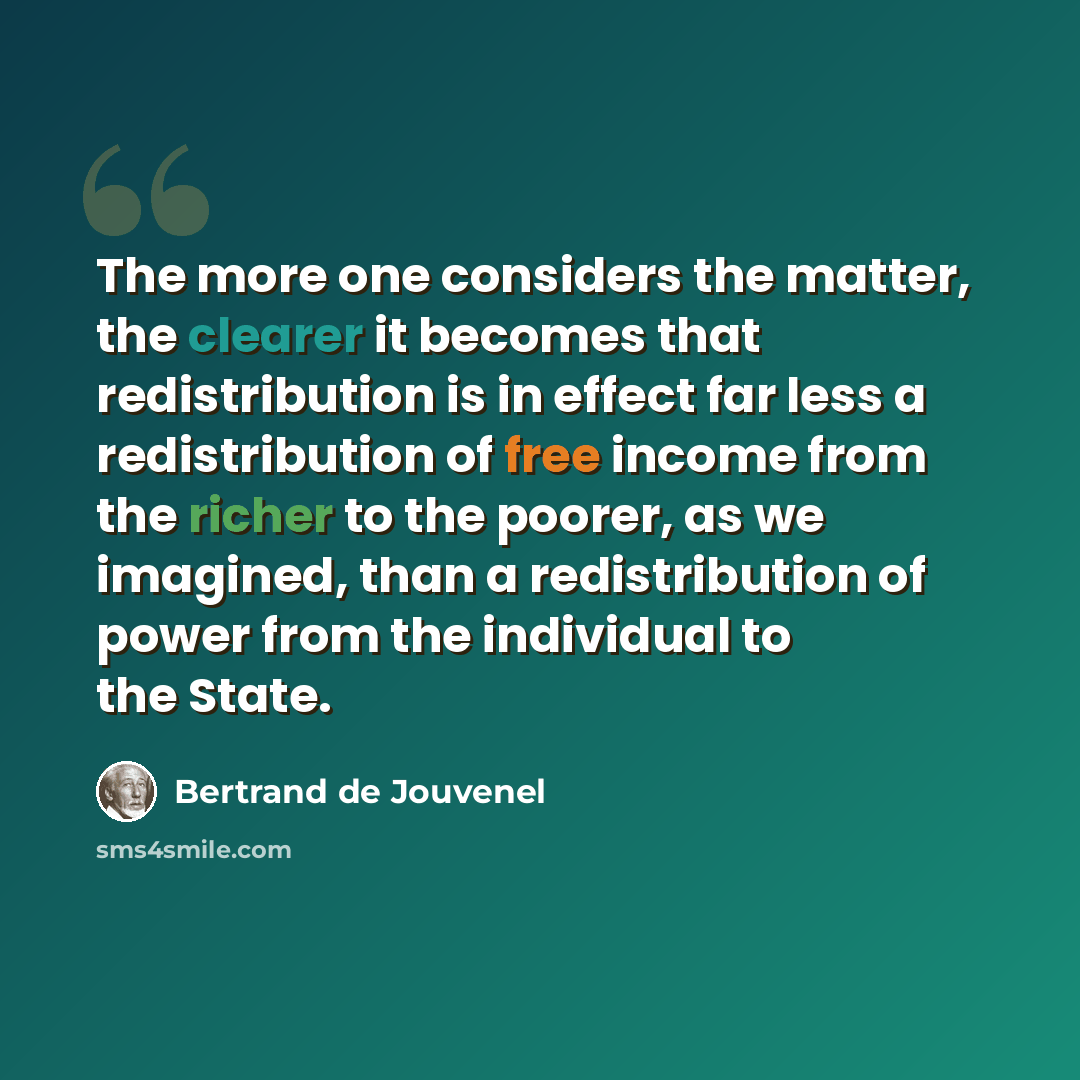 “The more one considers the matter, the clearer it becomes that redistribution is in effect far less a redistribution of free income from the richer to the poorer, as we imagined, than a redistribution of power from the individual to the State.” quote by Bertrand de Jouvenel