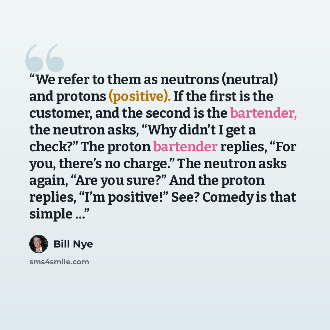 “We refer to them as neutrons (neutral) and protons (positive). If the first is the customer, and the second is the bartender, the neutron asks, “Why didn’t I get a check?” The proton bartender replies, “For you, there’s no charge.” The neutron asks again, “Are you sure?” And the proton replies…” quote by Bill Nye