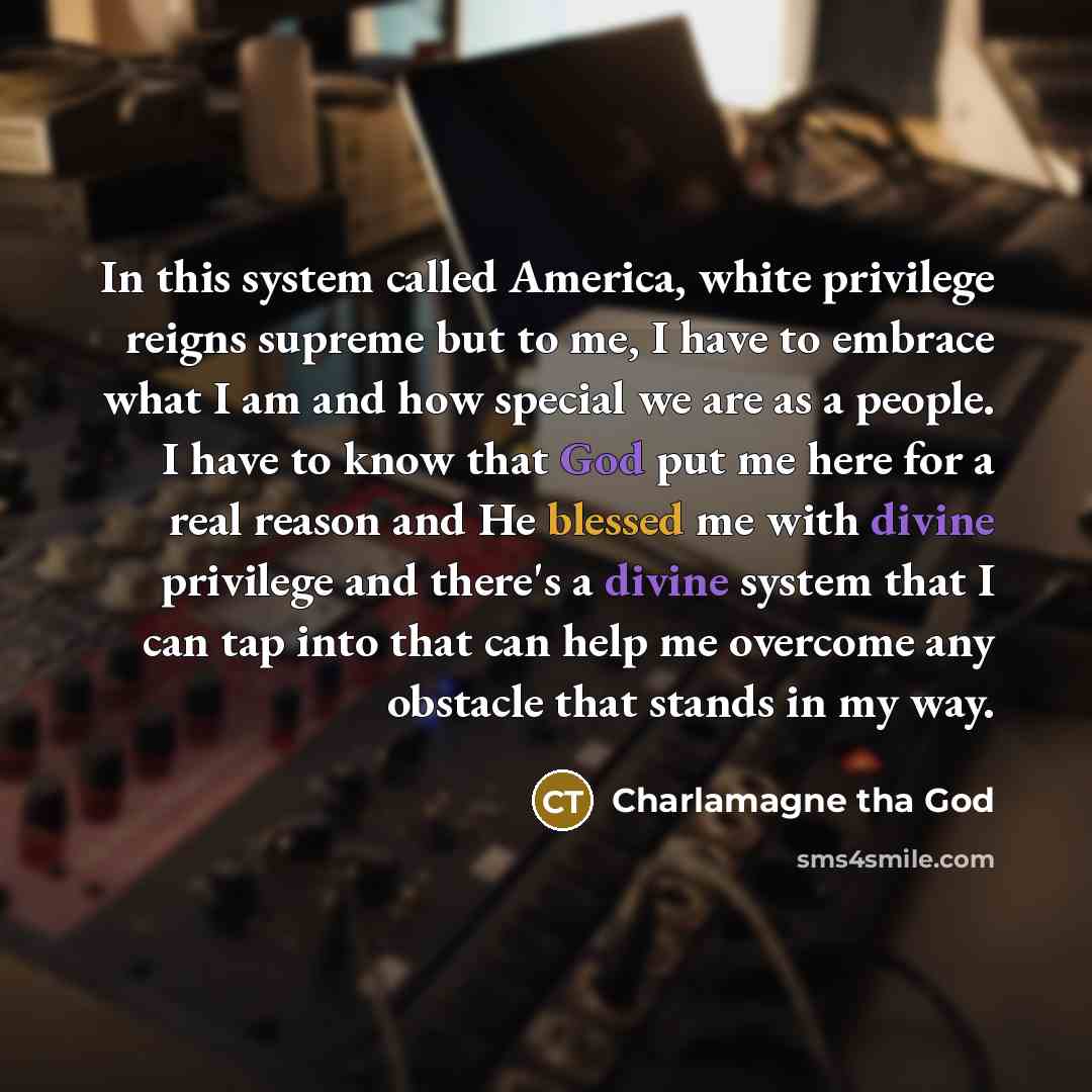 “In this system called America, white privilege reigns supreme but to me, I have to embrace what I am and how special we are as a people. I have to know that God put me here for a real reason and He blessed me with divine privilege and there's a divine system that I can tap into that can help me…” quote by Charlamagne Tha God