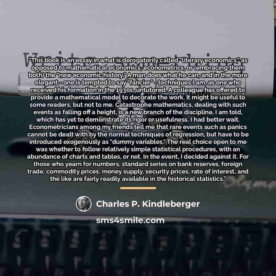 “This book is an essay in what is derogatorily called "literary economics," as opposed to mathematical economics, econometrics, or (embracing them both) the "new economic history." A man does what he can, and in the more elegant - one is tempted to say "fancier" - techniques I am, as one who…” quote by Charles P. Kindleberger