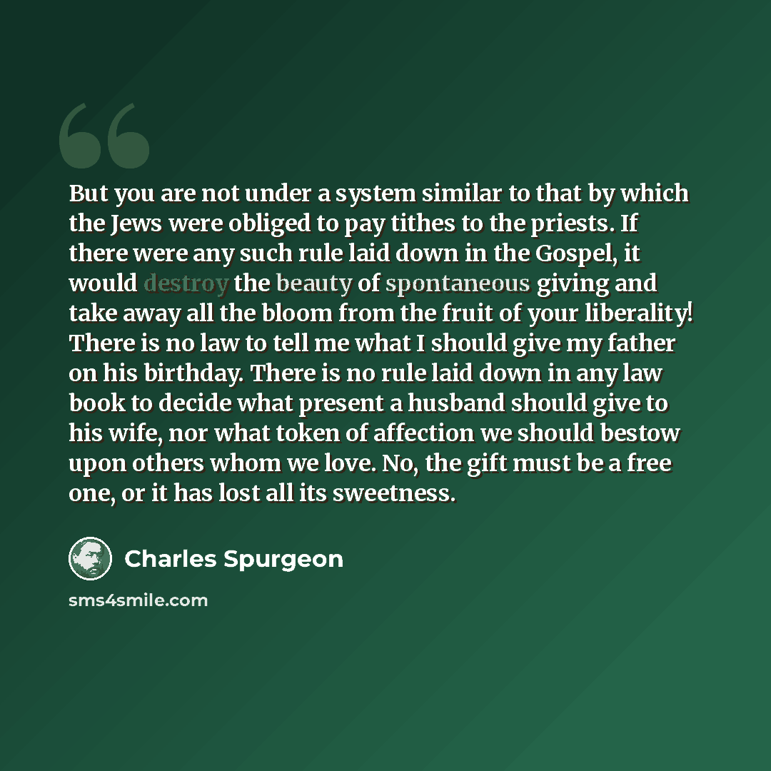 “But you are not under a system similar to that by which the Jews were obliged to pay tithes to the priests. If there were any such rule laid down in the Gospel, it would destroy the beauty of spontaneous giving and take away all the bloom from the fruit of your liberality! There is no law to tell…” quote by Charles Spurgeon