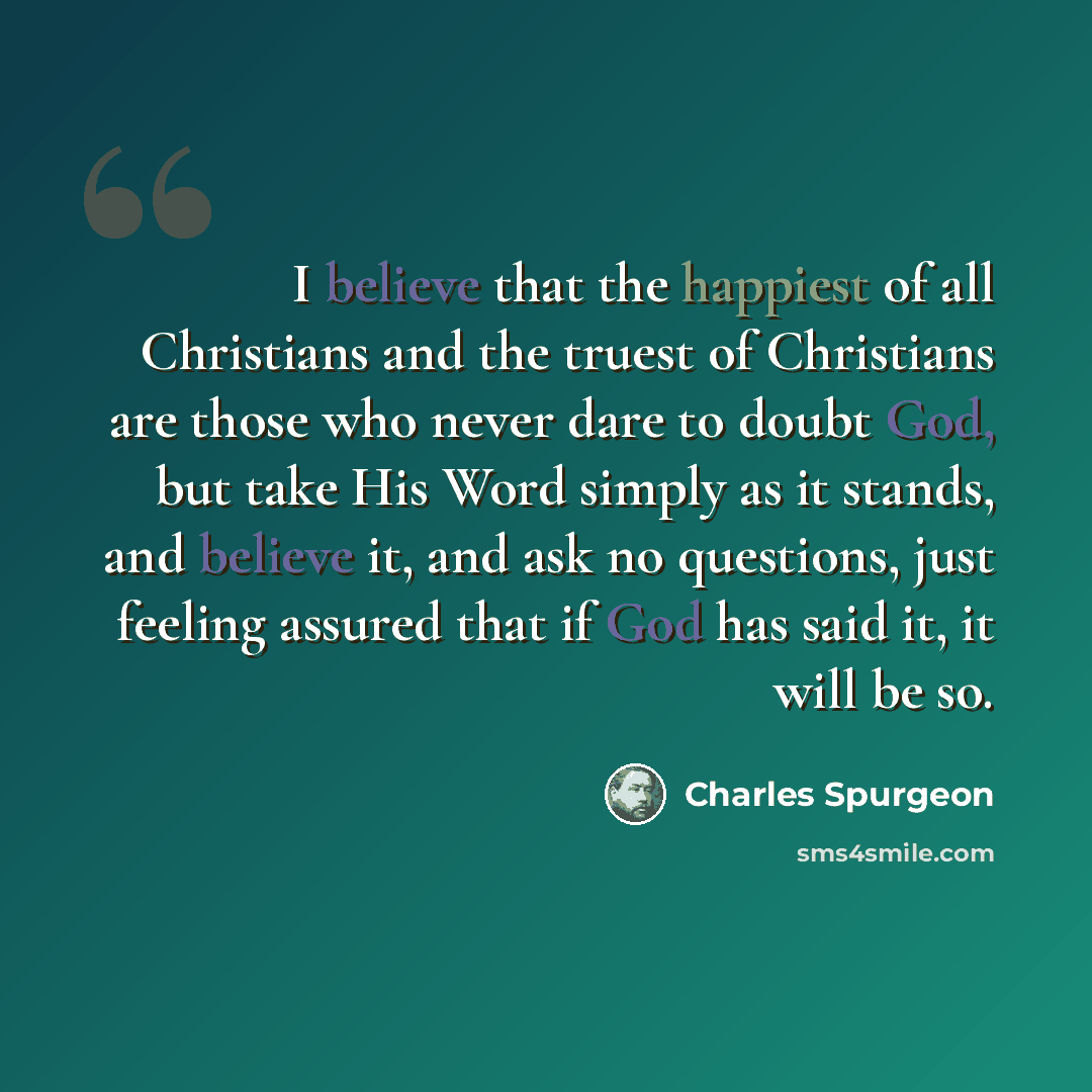 “I believe that the happiest of all Christians and the truest of Christians are those who never dare to doubt God, but take His Word simply as it stands, and believe it, and ask no questions, just feeling assured that if God has said it, it will be so.” quote by Charles Spurgeon
